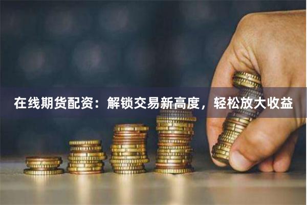 在线期货配资：解锁交易新高度，轻松放大收益
