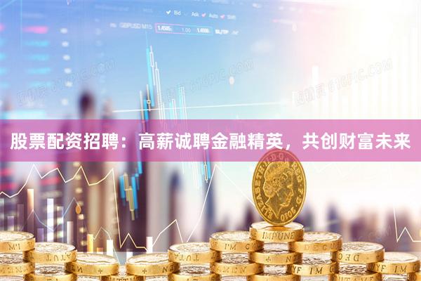 股票配资招聘：高薪诚聘金融精英，共创财富未来