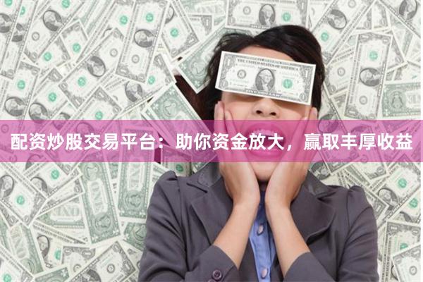 配资炒股交易平台：助你资金放大，赢取丰厚收益